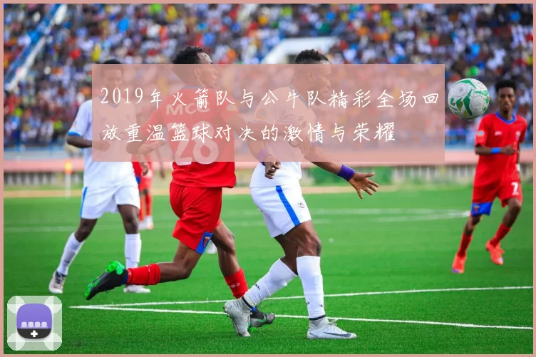 2019年火箭队与公牛队精彩全场回放重温篮球对决的激情与荣耀