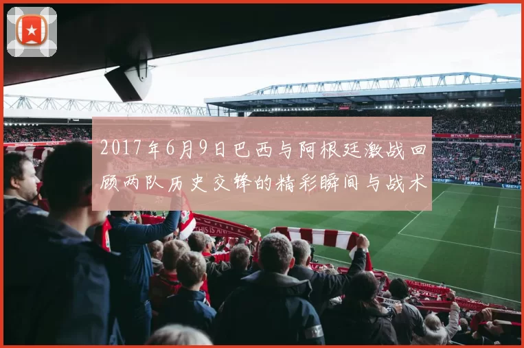 2017年6月9日巴西与阿根廷激战回顾两队历史交锋的精彩瞬间与战术分析