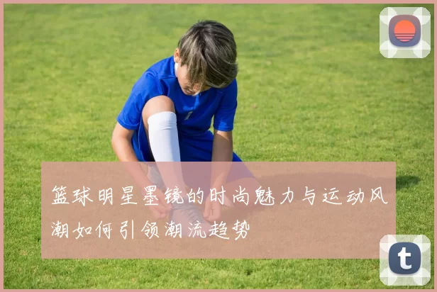 篮球明星墨镜的时尚魅力与运动风潮如何引领潮流趋势