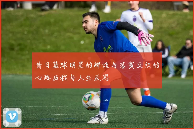 昔日篮球明星的辉煌与落寞交织的心路历程与人生反思