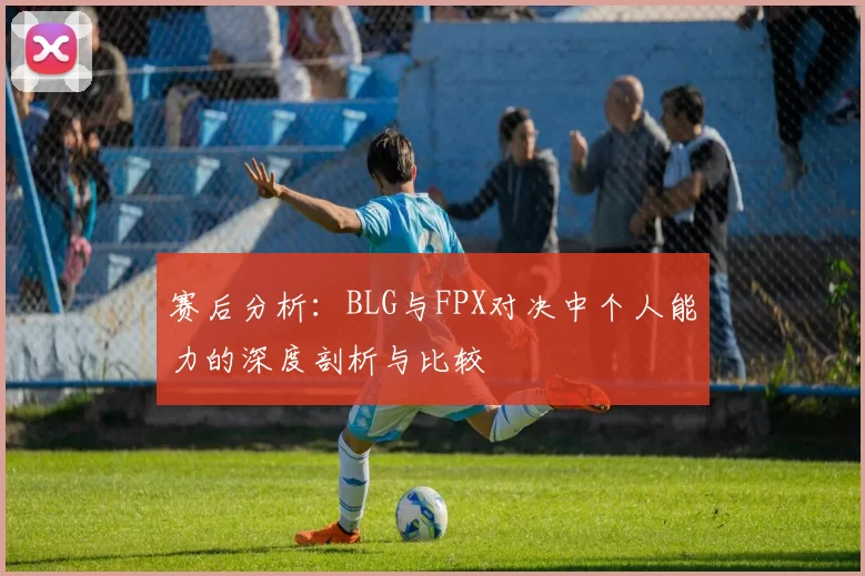 赛后分析：BLG与FPX对决中个人能力的深度剖析与比较