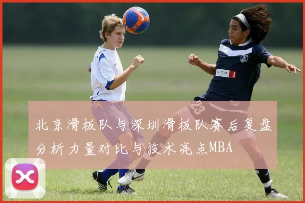北京滑板队与深圳滑板队赛后复盘分析力量对比与技术亮点MBA