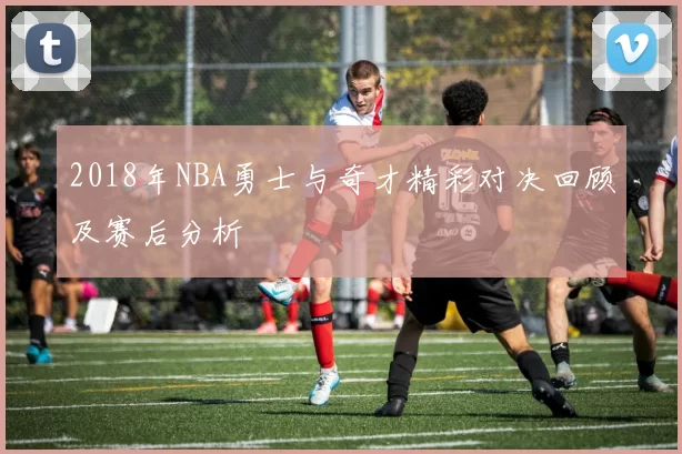 2018年NBA勇士与奇才精彩对决回顾及赛后分析