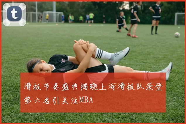 滑板节奏盛典揭晓上海滑板队荣登第六名引关注MBA