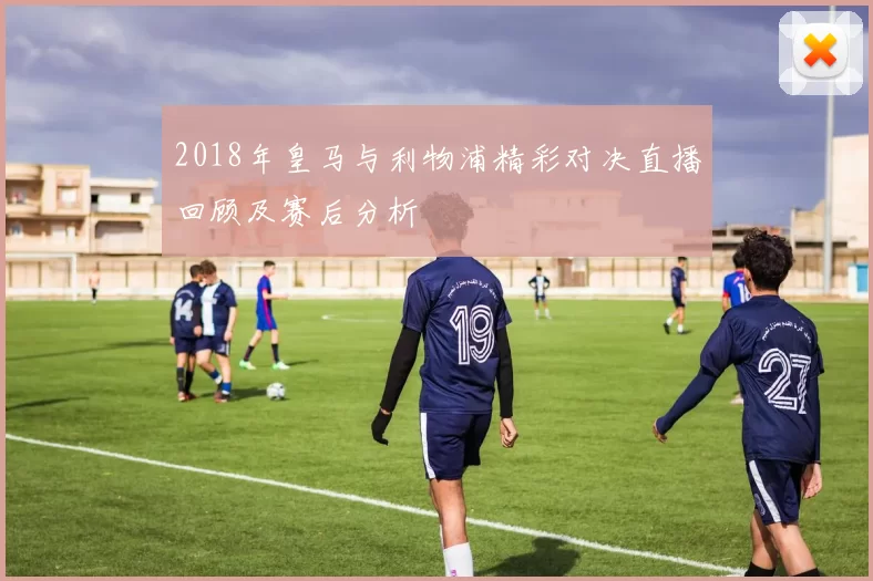 2018年皇马与利物浦精彩对决直播回顾及赛后分析