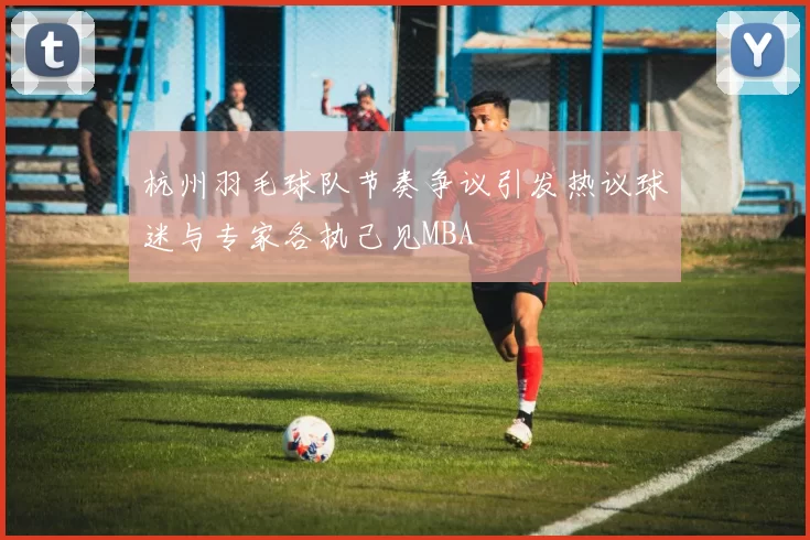 杭州羽毛球队节奏争议引发热议球迷与专家各执己见MBA